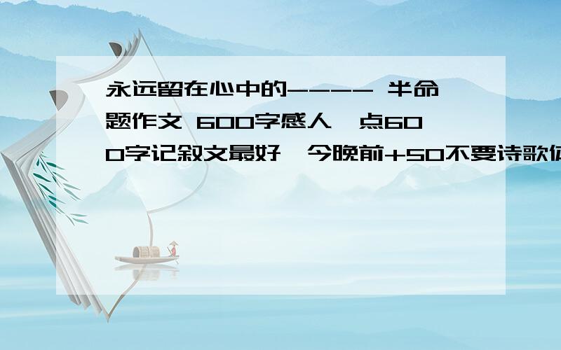 永远留在心中的---- 半命题作文 600字感人一点600字记叙文最好,今晚前+50不要诗歌体裁。 楼1的太傻，难道不知道我要作文。晕   帮帮忙