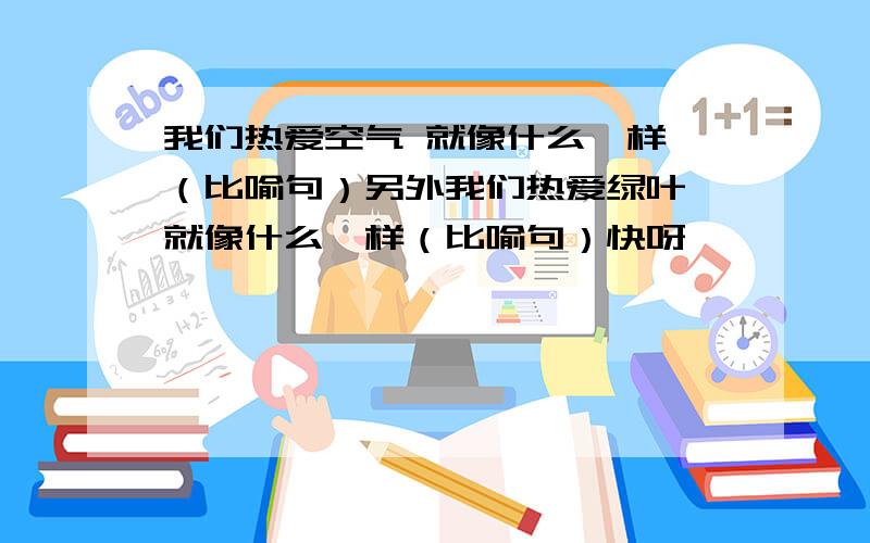 我们热爱空气 就像什么一样 （比喻句）另外我们热爱绿叶 就像什么一样（比喻句）快呀