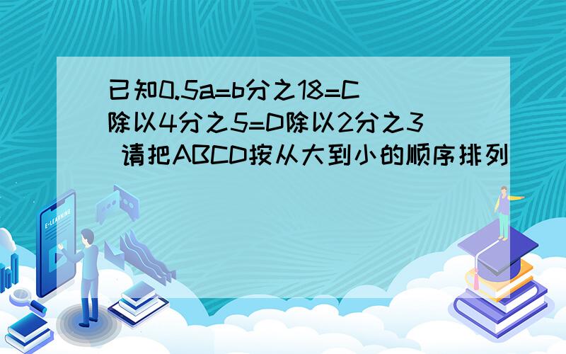 已知0.5a=b分之18=C除以4分之5=D除以2分之3 请把ABCD按从大到小的顺序排列