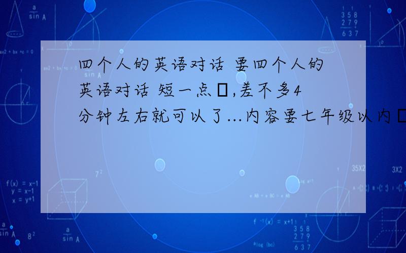 四个人的英语对话 要四个人的英语对话 短一点旳,差不多4分钟左右就可以了...内容要七年级以内旳...我明天就要用了