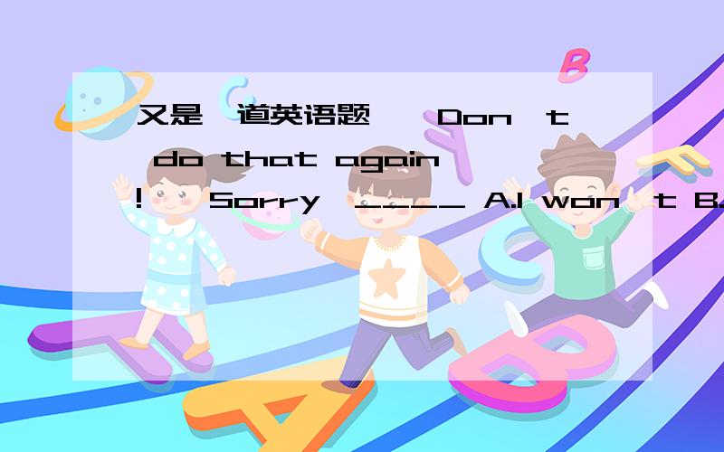 又是一道英语题——Don't do that again!——Sorry,____ A.I won't B.I will C.I do D.I don't