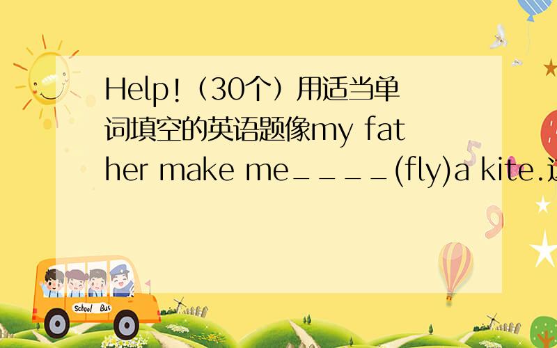 Help!（30个）用适当单词填空的英语题像my father make me____(fly)a kite.这样的题30个.整得好了，再加50.绝对诚信。应该是用适当的形式填空。