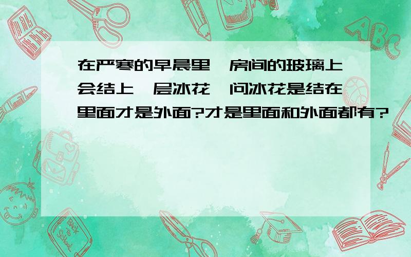 在严寒的早晨里,房间的玻璃上会结上一层冰花,问冰花是结在里面才是外面?才是里面和外面都有?