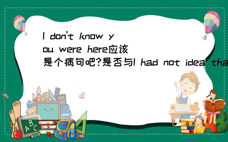 I don't know you were here应该是个病句吧?是否与I had not idea that you were here意思相同吗?