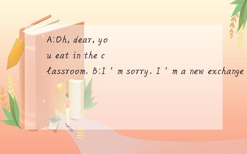 A:Oh, dear, you eat in the classroom. B:I＇m sorry. I＇m a new exchange student here. I don＇t know