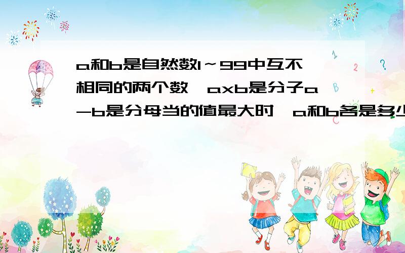 a和b是自然数1～99中互不相同的两个数,axb是分子a-b是分母当的值最大时,a和b各是多少