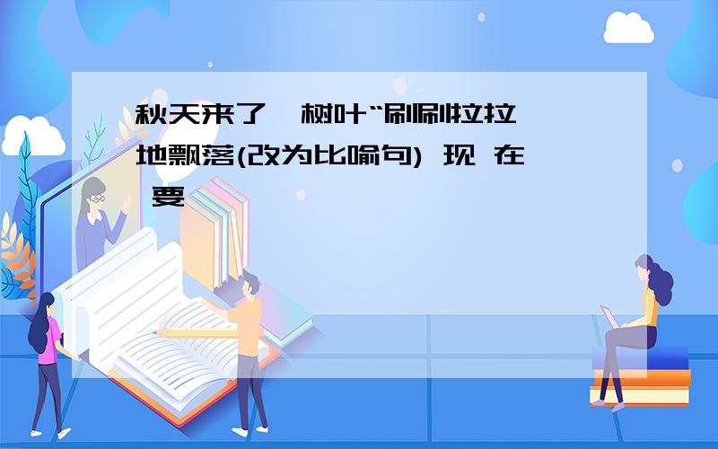 秋天来了,树叶“刷刷拉拉''地飘落(改为比喻句) 现 在 要