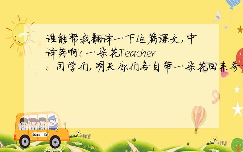 谁能帮我翻译一下这篇课文,中译英啊!一朵花Teacher: 同学们,明天你们各自带一朵花回来参加比赛,看谁种的花最美.Pupils: 好!第二天……Rose: 看!我的花多美!Joey: 你的花比我的漂亮.Janet: 没错,Ros