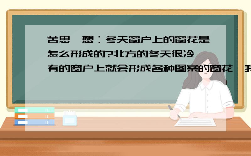 苦思冥想：冬天窗户上的窗花是怎么形成的?北方的冬天很冷,有的窗户上就会形成各种图案的窗花,我想知道它是怎么形成的?为什么形状不一样?是不是和在窗台上摆放物品的形状有关?如果我