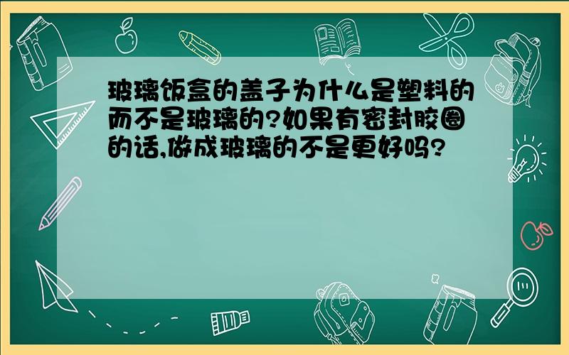 玻璃饭盒的盖子为什么是塑料的而不是玻璃的?如果有密封胶圈的话,做成玻璃的不是更好吗?