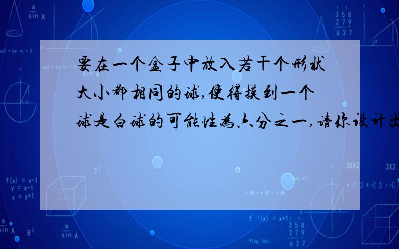 要在一个盒子中放入若干个形状大小都相同的球,使得摸到一个球是白球的可能性为六分之一,请你设计出一种方案 并对设计做出解释