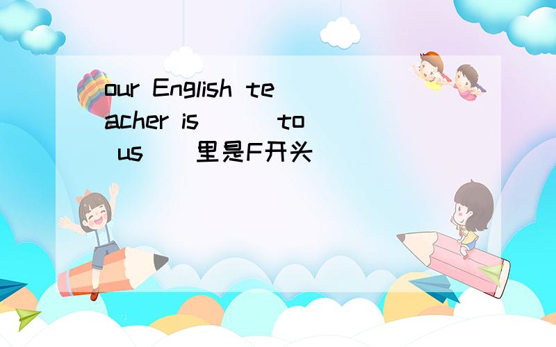 our English teacher is （ ）to us（）里是F开头