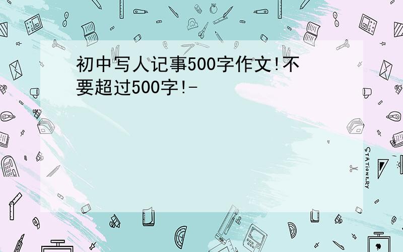 初中写人记事500字作文!不要超过500字!-