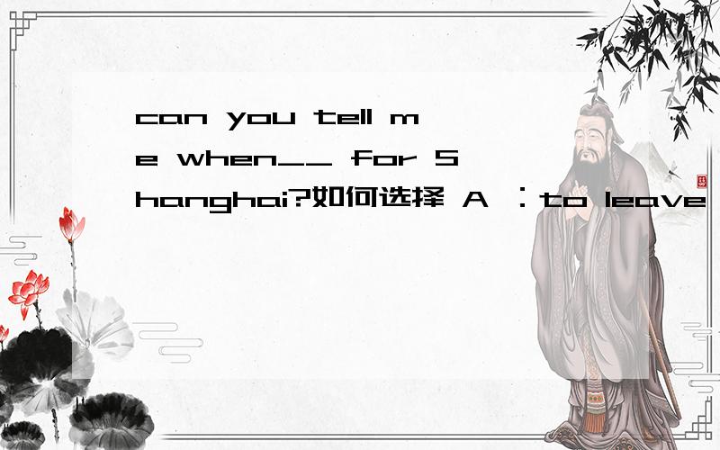 can you tell me when__ for Shanghai?如何选择 A ：to leave B:are you leaving