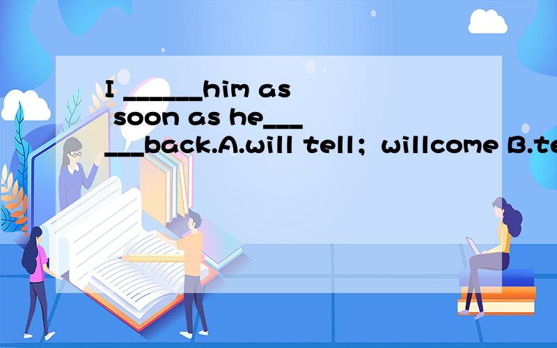 I ______him as soon as he______back.A.will tell；willcome B.tell;will comeC.tell;comes D.will tell