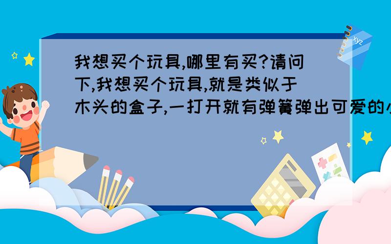 我想买个玩具,哪里有买?请问下,我想买个玩具,就是类似于木头的盒子,一打开就有弹簧弹出可爱的小人之类的,请问这种玩具叫什么,哪里有买,