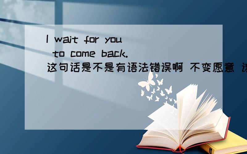 I wait for you to come back.这句话是不是有语法错误啊 不变愿意 该怎么改才正确啊