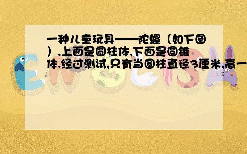 一种儿童玩具——陀螺（如下图）,上面是圆柱体,下面是圆锥体.经过测试,只有当圆柱直径3厘米,高一种儿童玩具——陀螺（如下图）,上面是圆柱体,下面是圆锥体.经过测试,只有当圆柱直径是