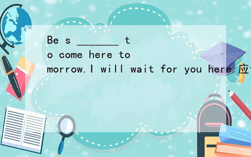 Be s _______ to come here tomorrow.I will wait for you here.应该填什么呀?Be s___________to come here tomorrow.I will wait for you here.这里应该填supposed还是should呢?