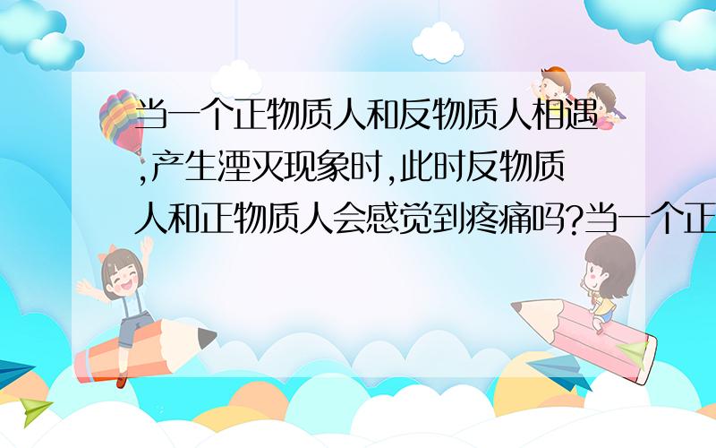 当一个正物质人和反物质人相遇,产生湮灭现象时,此时反物质人和正物质人会感觉到疼痛吗?当一个正物质人和反物质人相遇,产生湮灭现象时,此时反物质人和正物质人在湮灭为能量时会感觉