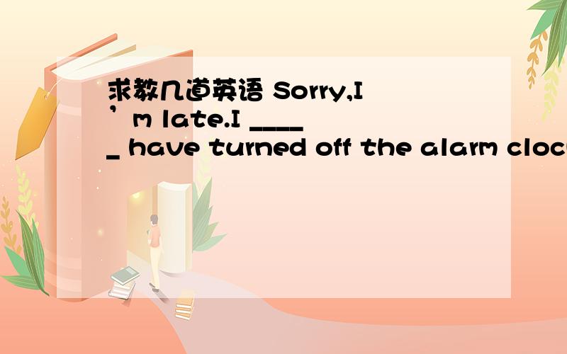 求教几道英语 Sorry,I’m late.I _____ have turned off the alarm clock and goneback to sleep again.A .might B .should C.can D.will2 I was told that_____somebody to meet me at the station but_____anybody.A.it would have;it didn't have B.there wou