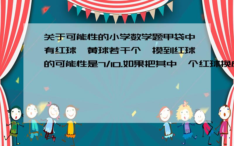 关于可能性的小学数学题甲袋中有红球,黄球若干个,摸到红球的可能性是7/10.如果把其中一个红球换成黄球,摸到红球的可能性只有3/5.袋中原来有红球,黄球各多少个?不要用方程，