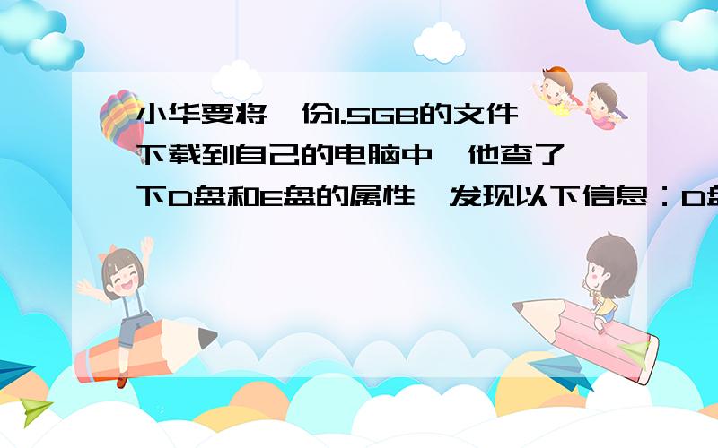 小华要将一份1.5GB的文件下载到自己的电脑中,他查了一下D盘和E盘的属性,发现以下信息：D盘总容量为9.75GB,已用空间占80％E盘已用空间11.52GB,未用空间占10％.【问题】1.他将文件保存到哪个盘