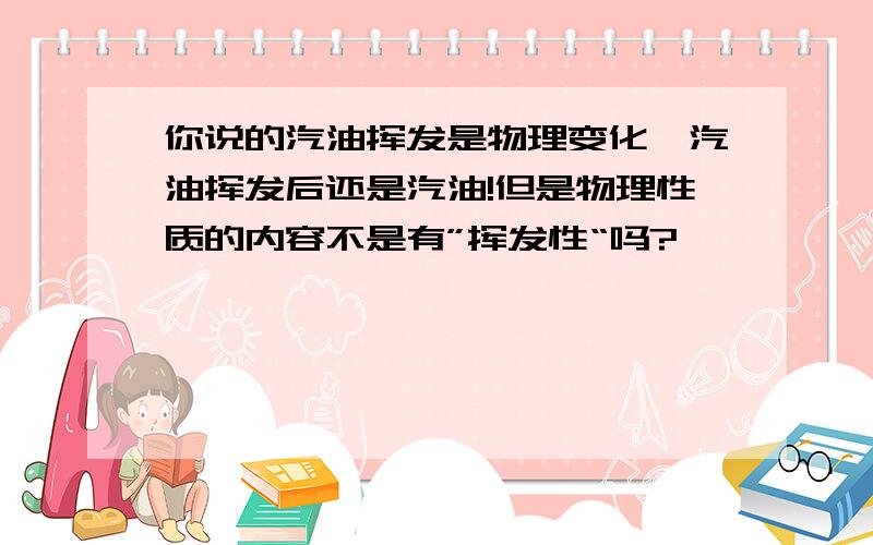 你说的汽油挥发是物理变化,汽油挥发后还是汽油!但是物理性质的内容不是有”挥发性“吗?