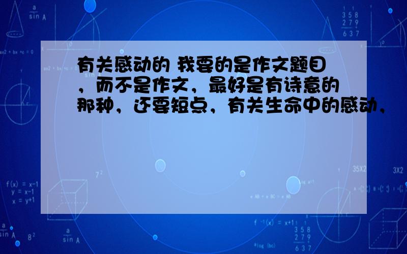 有关感动的 我要的是作文题目，而不是作文，最好是有诗意的那种，还要短点，有关生命中的感动，