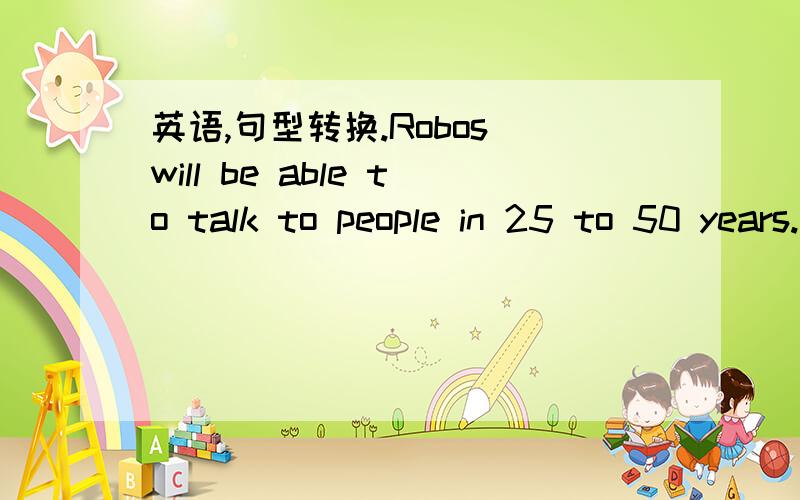 英语,句型转换.Robos will be able to talk to people in 25 to 50 years.（in 25 to 50 years划上了线）（对划线部分提问) _ _ _robots be able to talk to people?He often helps me with my English.（改为同义句） He often _ me _ _ En