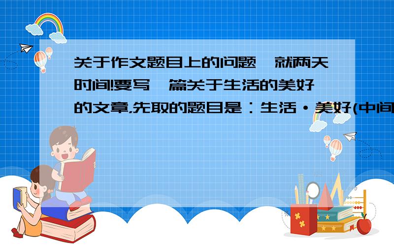 关于作文题目上的问题,就两天时间!要写一篇关于生活的美好的文章，先取的题目是：生活·美好(中间有个点),请问这样命题有什么样的含义?我觉得名字挺好的,就是不知合适不合适,文人们快