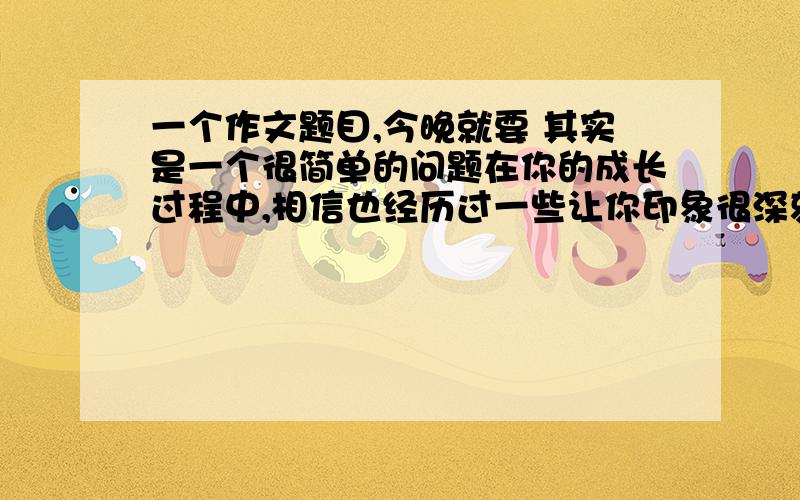 一个作文题目,今晚就要 其实是一个很简单的问题在你的成长过程中,相信也经历过一些让你印象很深刻并对你产生深远影响的事情.请选择其中一件写下来,注意把事情的经过写具体,并写出事