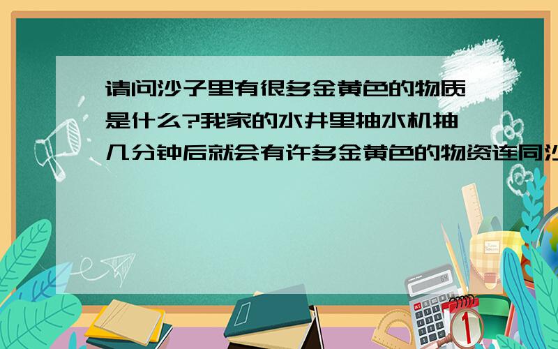 请问沙子里有很多金黄色的物质是什么?我家的水井里抽水机抽几分钟后就会有许多金黄色的物资连同沙子一起被抽出来了,在太阳下面闪闪发光很是耀眼但不知究竟是什么.有人能回答我吗?如