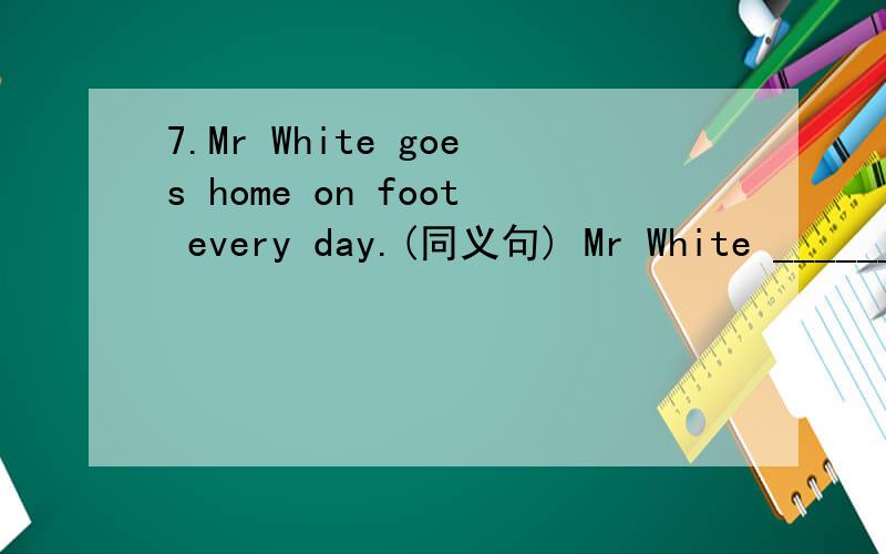 7.Mr White goes home on foot every day.(同义句) Mr White ________ ______ every day.