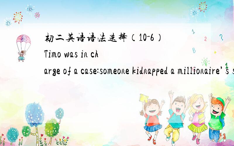 初二英语语法选择（10-6）Timo was in charge of a case:someone kidnapped a millionaire’s son.\x05The kidnapped __1__ the millionaire to prepare $10 million and __2__ it beside a sculpture in a park at 11 a.m.When it __3__ close to 11 a.m.,a