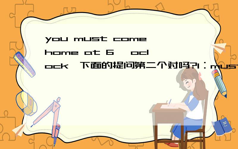 you must come home at 6 'oclock,下面的提问第二个对吗?1：must you come home at 6 'oclock ?2：Do you must come home at 6 'oclock ?