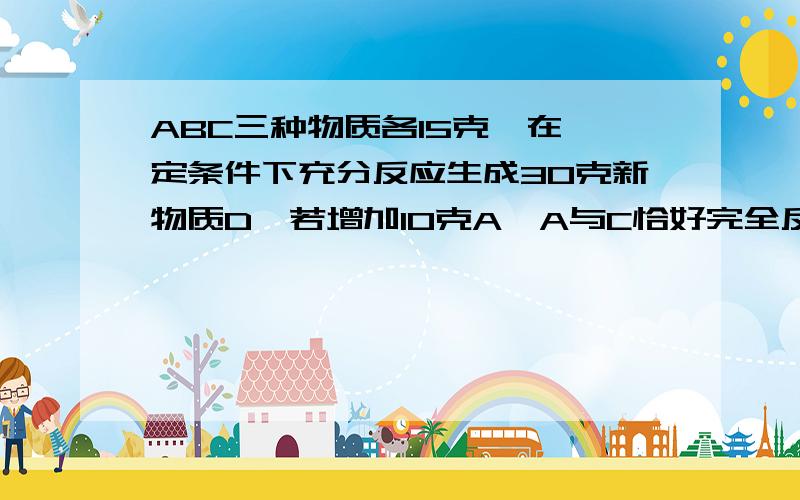 ABC三种物质各15克,在一定条件下充分反应生成30克新物质D,若增加10克A,A与C恰好完全反应.参加反应的B与C得质量比是?A5：3 B5：2 C2：3 D3：2