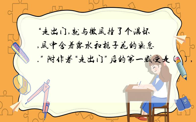 “走出门,就与微风撞了个满怀,风中含着露水和栀子花的气息.” 附作者“走出门”后的第一感受是( ),（ ）这个词,形象地写出了淋浴在令人心旷神怡的和风中的那种感觉.句子说明了作者的