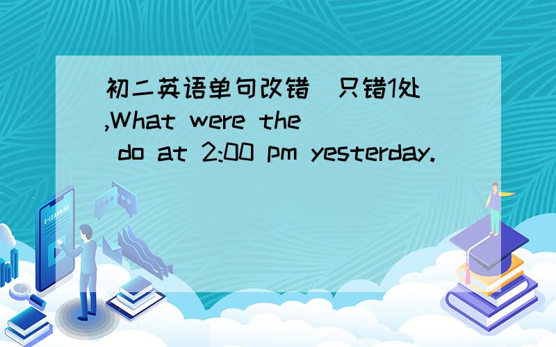 初二英语单句改错（只错1处）,What were the do at 2:00 pm yesterday.______________________________________