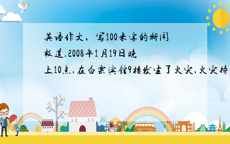 英语作文、写100来字的新闻报道.2008年1月19日晚上10点,在白云宾馆9楼发生了火灾,火灾持续了大约3个小时,一共来了30多名的消防队员.多人受伤,10人死亡.大致估计直接损失经济约50万人民币.起