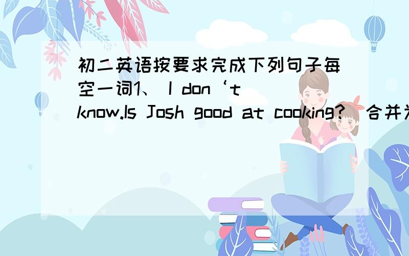 初二英语按要求完成下列句子每空一词1、 I don‘t know.Is Josh good at cooking?（合并为一个句子）I don‘t know ____ ____ ____ good at cooking2、You shouldn’t keep the knife in your right hand（改为祈使句）____ ____