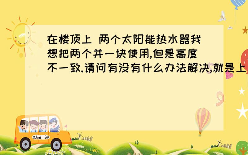 在楼顶上 两个太阳能热水器我想把两个并一块使用,但是高度不一致.请问有没有什么办法解决,就是上水的时候两个都上满 还不至于溢出.我家太阳能是一根管子的上水出水都是公用的