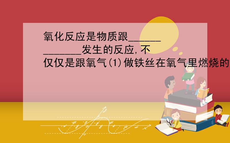 氧化反应是物质跟_____________发生的反应,不仅仅是跟氧气(1)做铁丝在氧气里燃烧的实验时,预先要在集气瓶里装少量水或铺一层细沙,目的是_____________.主要求回答题目的那个空