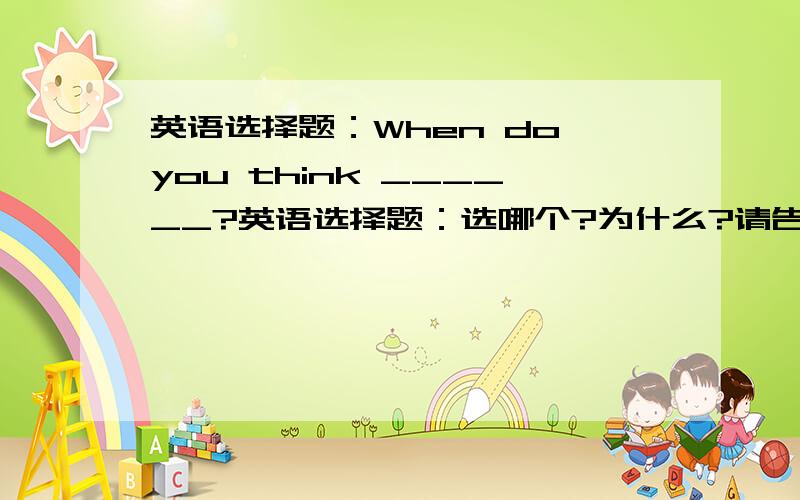 英语选择题：When do you think ______?英语选择题：选哪个?为什么?请告诉我原因,否则下次我还是不会的.谢谢When do you think ______?A: the best time to go thereB:is the best time to go thereC: the best time is to go ther