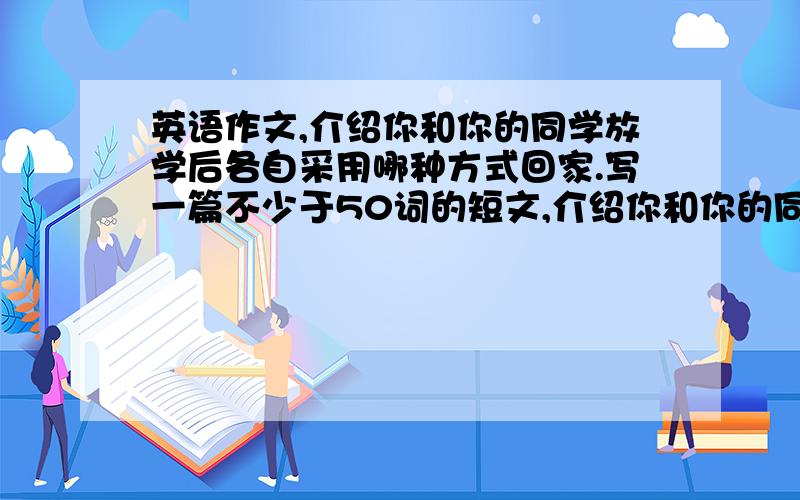 英语作文,介绍你和你的同学放学后各自采用哪种方式回家.写一篇不少于50词的短文,介绍你和你的同学放学后各自采用哪种交通方式回家.要求谈谈为什么你们采用不同的交通方式、并写出你