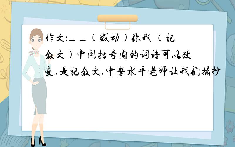 作文：__(感动)你我 （记叙文）中间括号内的词语可以改变,是记叙文,中学水平老师让我们摘抄