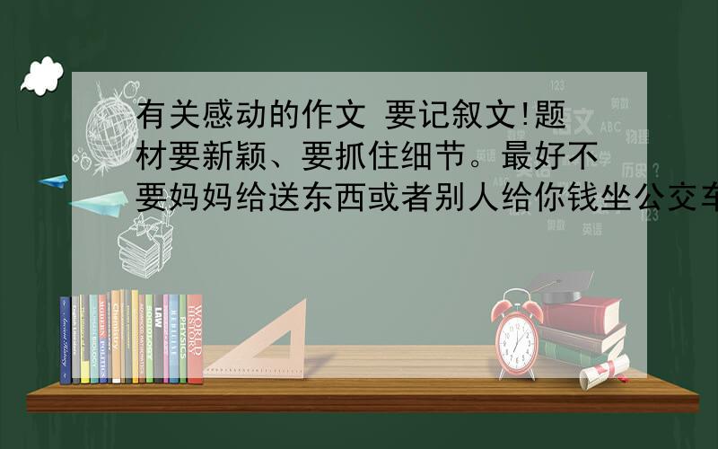 有关感动的作文 要记叙文!题材要新颖、要抓住细节。最好不要妈妈给送东西或者别人给你钱坐公交车还有生病了父母送你去医院等等 没有作文帮我想几个事例也可以的。记住题材新颖！