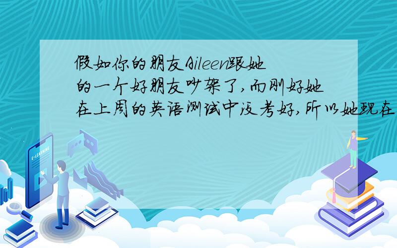 假如你的朋友Aileen跟她的一个好朋友吵架了,而刚好她在上周的英语测试中没考好,所以她现在心情非常沮丧.你会给予她什么样的建议呢?请给Aileen写封信劝慰她,不少于80词用初二水平写此作文