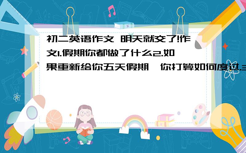 初二英语作文 明天就交了!作文1.假期你都做了什么2.如果重新给你五天假期,你打算如何度过.3.对假期的看法4.字数不得少于80字.注意时态.生词可以查字典.5.别写的我一个都看不懂 最好用7B和