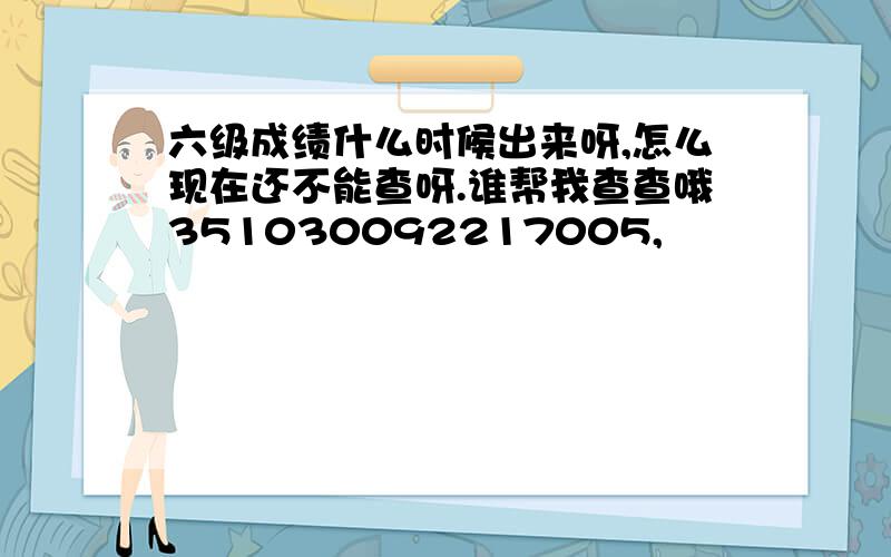 六级成绩什么时候出来呀,怎么现在还不能查呀.谁帮我查查哦351030092217005,